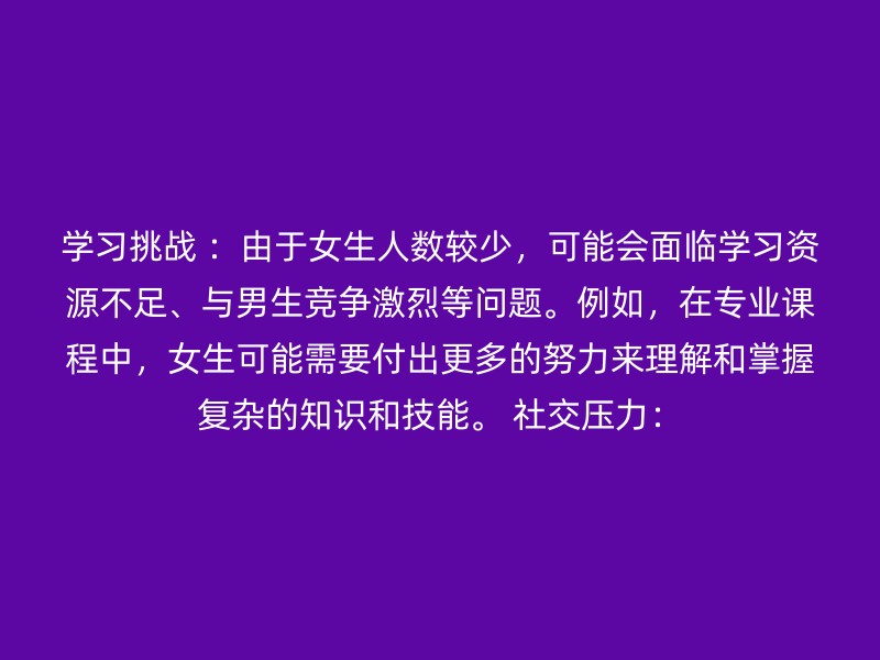 学习挑战 ：由于女生人数较少，可能会面临学习资源不足、与男生竞争激烈等问题。例如，在专业课程中，女生可能需要付出更多的努力来理解和掌握复杂的知识和技能。 社交压力：