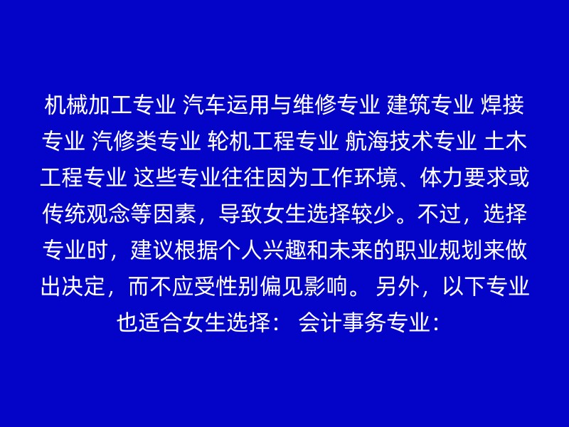 机械加工专业 汽车运用与维修专业 建筑专业 焊接专业 汽修类专业 轮机工程专业 航海技术专业 土木工程专业 这些专业往往因为工作环境、体力要求或传统观念等因素，导致女生选择较少。不过，选择专业时，建议根据个人兴趣和未来的职业规划来做出决定，而不应受性别偏见影响。 另外，以下专业也适合女生选择： 会计事务专业：