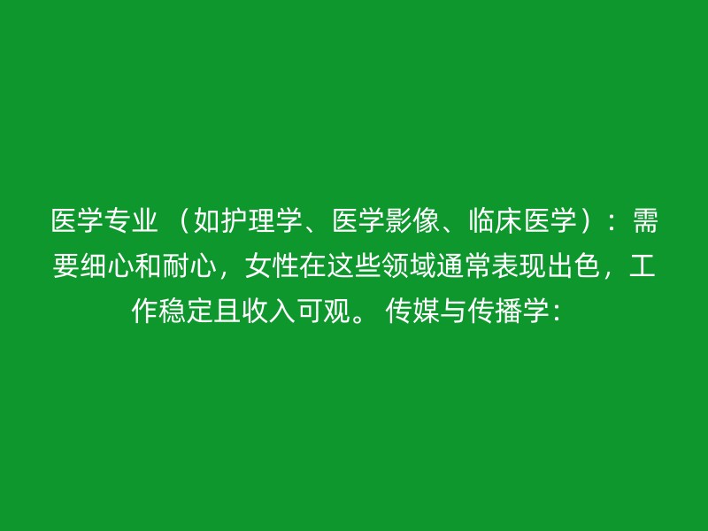 医学专业 （如护理学、医学影像、临床医学）：需要细心和耐心，女性在这些领域通常表现出色，工作稳定且收入可观。 传媒与传播学：