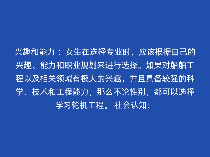 兴趣和能力 ：女生在选择专业时，应该根据自己的兴趣、能力和职业规划来进行选择。如果对船舶工程以及相关领域有极大的兴趣，并且具备较强的科学、技术和工程能力，那么不论性别，都可以选择学习轮机工程。 社会认知：