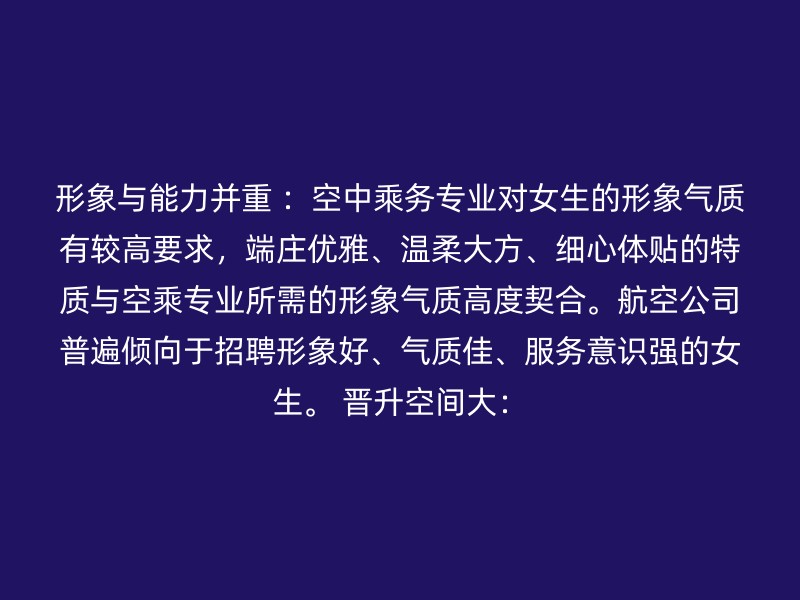 形象与能力并重 ：空中乘务专业对女生的形象气质有较高要求，端庄优雅、温柔大方、细心体贴的特质与空乘专业所需的形象气质高度契合。航空公司普遍倾向于招聘形象好、气质佳、服务意识强的女生。 晋升空间大：