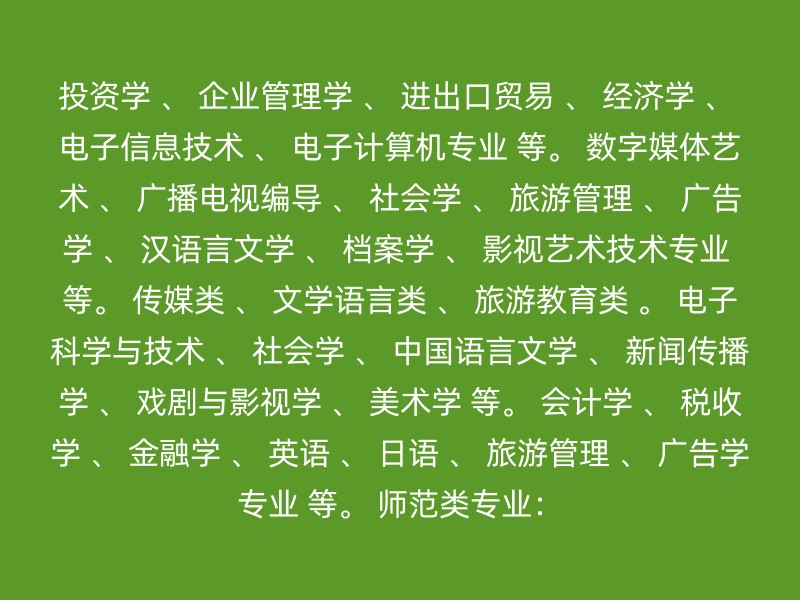 投资学 、 企业管理学 、 进出口贸易 、 经济学 、 电子信息技术 、 电子计算机专业 等。 数字媒体艺术 、 广播电视编导 、 社会学 、 旅游管理 、 广告学 、 汉语言文学 、 档案学 、 影视艺术技术专业 等。 传媒类 、 文学语言类 、 旅游教育类 。 电子科学与技术 、 社会学 、 中国语言文学 、 新闻传播学 、 戏剧与影视学 、 美术学 等。 会计学 、 税收学 、 金融学 、 英语 、 日语 、 旅游管理 、 广告学专业 等。 师范类专业：