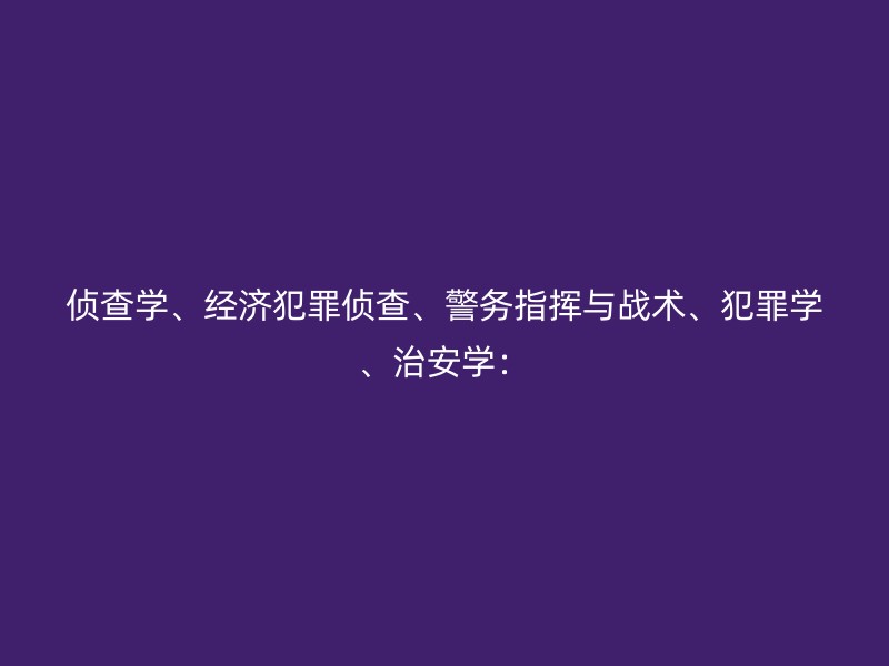 侦查学、经济犯罪侦查、警务指挥与战术、犯罪学、治安学：