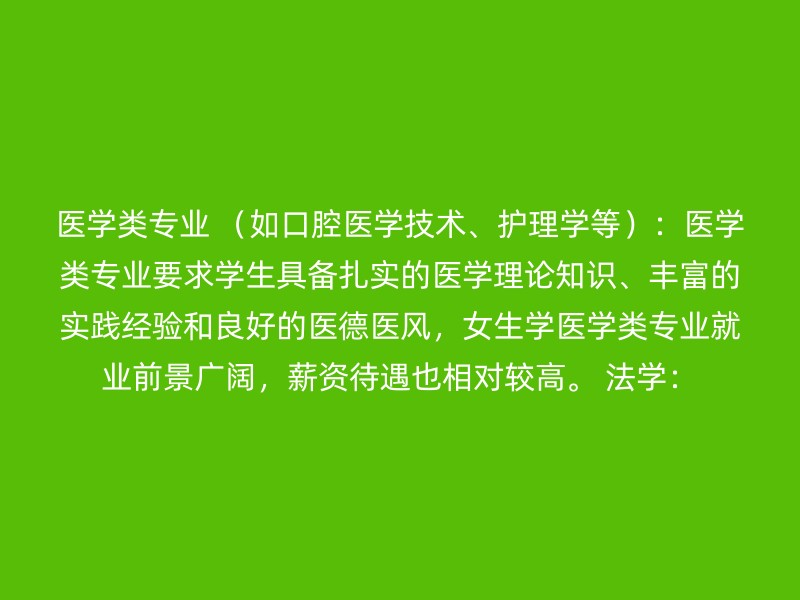 医学类专业 （如口腔医学技术、护理学等）：医学类专业要求学生具备扎实的医学理论知识、丰富的实践经验和良好的医德医风，女生学医学类专业就业前景广阔，薪资待遇也相对较高。 法学：