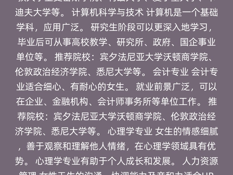 教育学 英国教育学专业非常受欢迎，女生与男生的比例高达7:2。 教育行业需要细心、耐心、亲和力和号召力，英国大学能有效培养这些能力。 毕业后可从事高校、幼儿园、语言培训机构等工作。 推荐院校：伦敦大学学院、牛津大学、剑桥大学、伦敦国王学院、爱丁堡大学等。 传媒学 传媒行业需要具备语言表达能力、情感感知能力。 英国有很多细分传媒专业，如媒体研究、新闻学、数字媒体等。 毕业后可从事传媒机构、广告公司、出版社等工作。 推荐院校：伦敦政治经济学院、伦敦国王学院、伦敦大学金史密斯学院、利兹大学、爱丁堡大学、卡迪夫大学等。 计算机科学与技术 计算机是一个基础学科，应用广泛。 研究生阶段可以更深入地学习，毕业后可从事高校教学、研究所、政府、国企事业单位等。 推荐院校：宾夕法尼亚大学沃顿商学院、伦敦政治经济学院、悉尼大学等。 会计专业 会计专业适合细心、有耐心的女生。 就业前景广泛，可以在企业、金融机构、会计师事务所等单位工作。 推荐院校：宾夕法尼亚大学沃顿商学院、伦敦政治经济学院、悉尼大学等。 心理学专业 女生的情感细腻，善于观察和理解他人情绪，在心理学领域具有优势。 心理学专业有助于个人成长和发展。 人力资源管理 女性天生的沟通、协调能力及亲和力适合HR职业。 随着竞争加剧，中小企业也逐渐建立了自己的HR部门。 推荐院校：曼彻斯特大学、华威大学、谢菲尔德大学、卡迪夫大学、诺丁汉大学、纽卡斯尔大学等。 时尚设计 女性天生爱美，对时尚有执着的追求。 英国很多大学有时尚设计专业，适合追求美的女生。 公关 女生在公关领域具有表达能力、交际能力、协调能力等优势。 推荐院校：利兹大学、爱丁堡大学、伦敦大学学院、伦敦政治经济学院、金史密斯学院、拉夫堡大学、卡迪夫大学等。 其他推荐专业 外语：