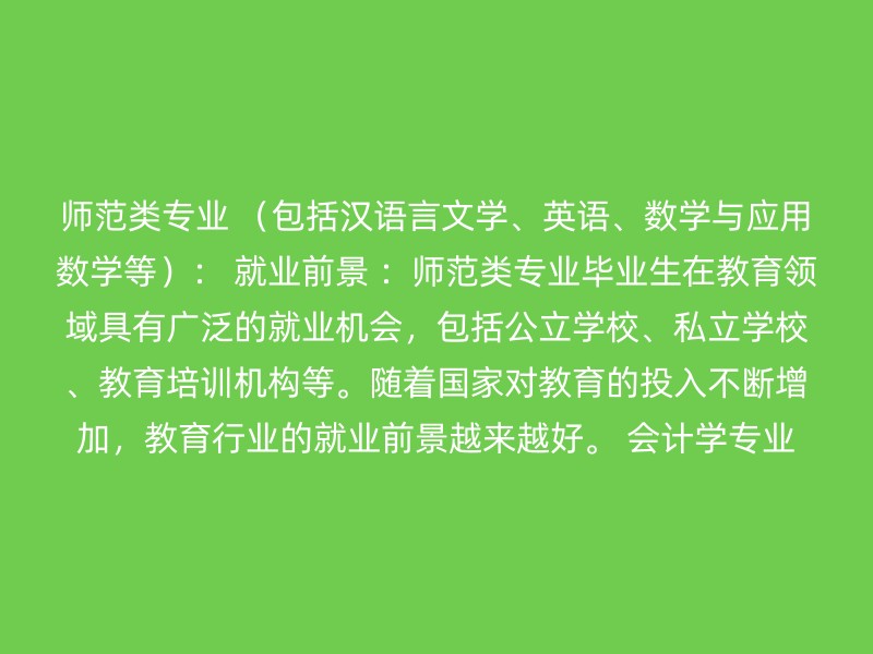 师范类专业 （包括汉语言文学、英语、数学与应用数学等）： 就业前景 ：师范类专业毕业生在教育领域具有广泛的就业机会，包括公立学校、私立学校、教育培训机构等。随着国家对教育的投入不断增加，教育行业的就业前景越来越好。 会计学专业