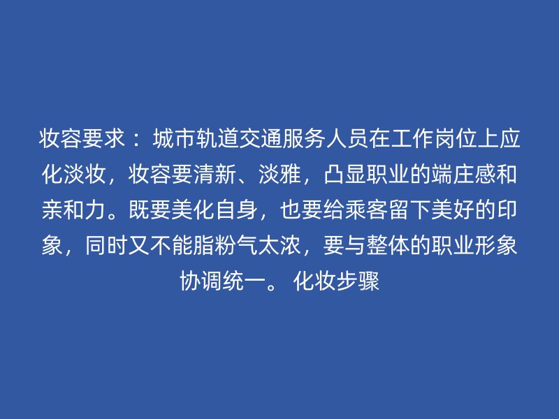 妆容要求 ：城市轨道交通服务人员在工作岗位上应化淡妆，妆容要清新、淡雅，凸显职业的端庄感和亲和力。既要美化自身，也要给乘客留下美好的印象，同时又不能脂粉气太浓，要与整体的职业形象协调统一。 化妆步骤