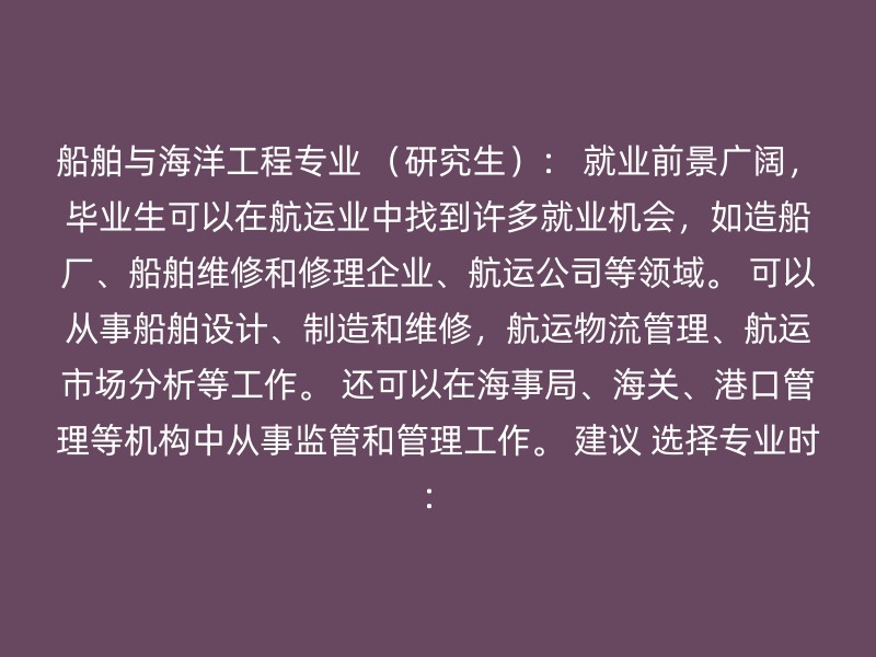 船舶与海洋工程专业 （研究生）： 就业前景广阔，毕业生可以在航运业中找到许多就业机会，如造船厂、船舶维修和修理企业、航运公司等领域。 可以从事船舶设计、制造和维修，航运物流管理、航运市场分析等工作。 还可以在海事局、海关、港口管理等机构中从事监管和管理工作。 建议 选择专业时：