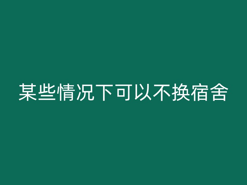 某些情况下可以不换宿舍