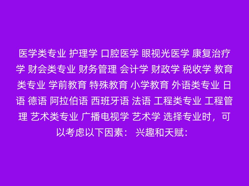 医学类专业 护理学 口腔医学 眼视光医学 康复治疗学 财会类专业 财务管理 会计学 财政学 税收学 教育类专业 学前教育 特殊教育 小学教育 外语类专业 日语 德语 阿拉伯语 西班牙语 法语 工程类专业 工程管理 艺术类专业 广播电视学 艺术学 选择专业时，可以考虑以下因素： 兴趣和天赋：