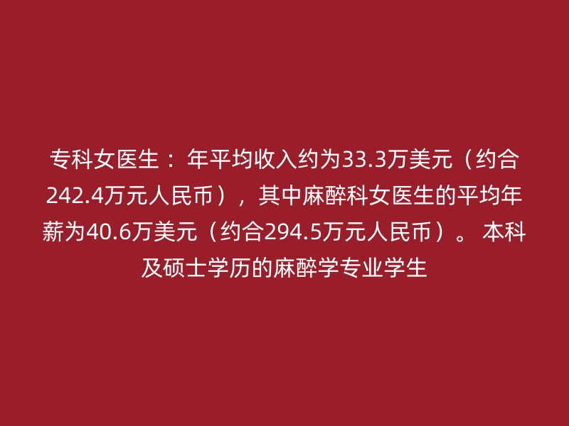 专科女医生 ：年平均收入约为33.3万美元（约合242.4万元人民币），其中麻醉科女医生的平均年薪为40.6万美元（约合294.5万元人民币）。 本科及硕士学历的麻醉学专业学生