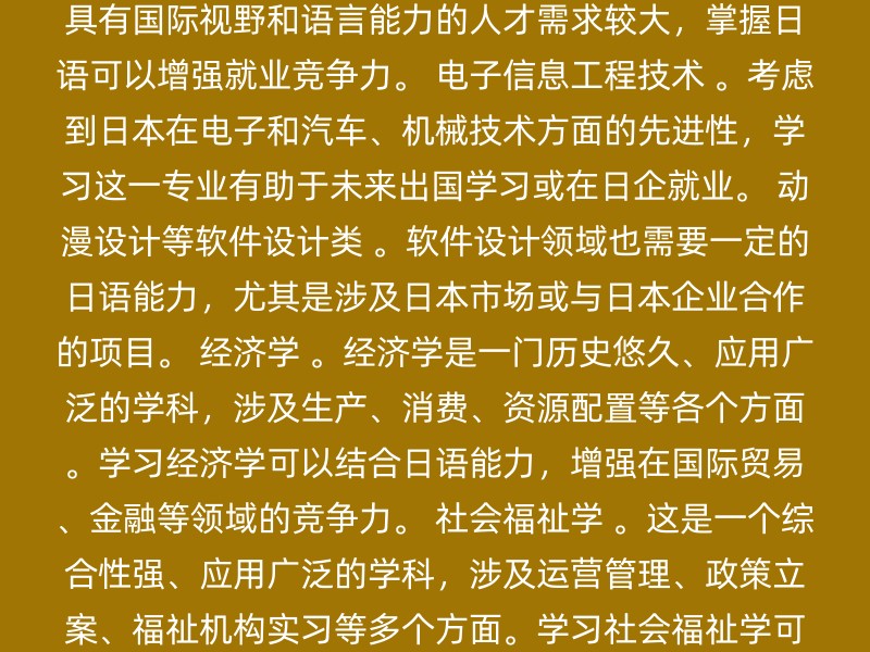 计算机类专业 ，特别是软件方向。由于日本在计算机技术和软件开发方面的先进性和领先地位，掌握日语可以为女生在这些领域的发展提供很大优势。 金融类专业 ，如管理、物流、贸易等。金融领域对具有国际视野和语言能力的人才需求较大，掌握日语可以增强就业竞争力。 电子信息工程技术 。考虑到日本在电子和汽车、机械技术方面的先进性，学习这一专业有助于未来出国学习或在日企就业。 动漫设计等软件设计类 。软件设计领域也需要一定的日语能力，尤其是涉及日本市场或与日本企业合作的项目。 经济学 。经济学是一门历史悠久、应用广泛的学科，涉及生产、消费、资源配置等各个方面。学习经济学可以结合日语能力，增强在国际贸易、金融等领域的竞争力。 社会福祉学 。这是一个综合性强、应用广泛的学科，涉及运营管理、政策立案、福祉机构实习等多个方面。学习社会福祉学可以结合日语能力，在相关机构和企业中发挥重要作用。 日语教育学科 。这个专业不仅学习日语，还从教育角度进行综合性研究，适合希望从事日语教育或研究工作的女生。 建议 结合兴趣和职业规划：