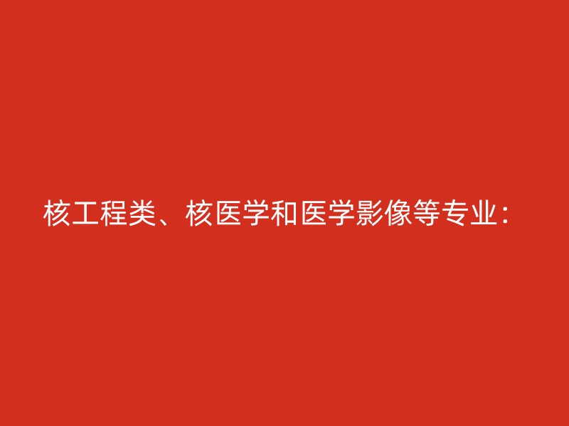 核工程类、核医学和医学影像等专业：