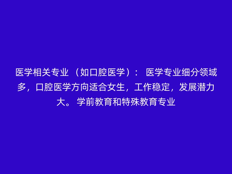 医学相关专业 （如口腔医学）： 医学专业细分领域多，口腔医学方向适合女生，工作稳定，发展潜力大。 学前教育和特殊教育专业