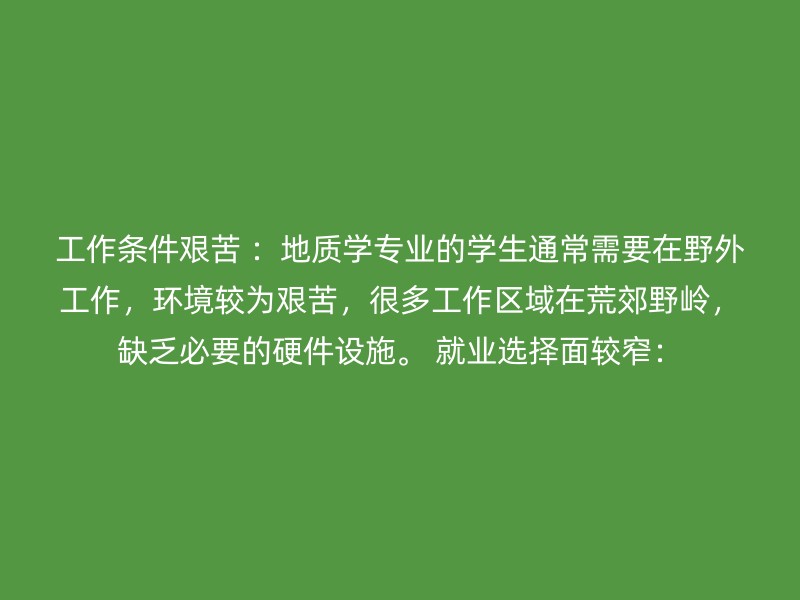 工作条件艰苦 ：地质学专业的学生通常需要在野外工作，环境较为艰苦，很多工作区域在荒郊野岭，缺乏必要的硬件设施。 就业选择面较窄：