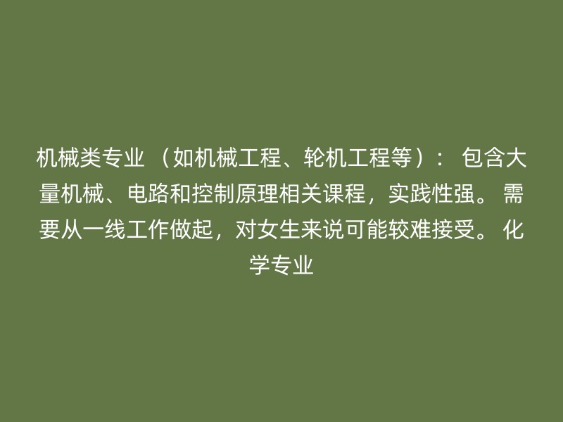 机械类专业 （如机械工程、轮机工程等）： 包含大量机械、电路和控制原理相关课程，实践性强。 需要从一线工作做起，对女生来说可能较难接受。 化学专业