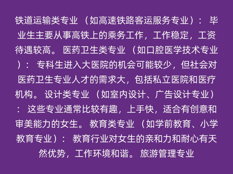 铁道运输类专业 （如高速铁路客运服务专业）： 毕业生主要从事高铁上的乘务工作，工作稳定，工资待遇较高。 医药卫生类专业 （如口腔医学技术专业）： 专科生进入大医院的机会可能较少，但社会对医药卫生专业人才的需求大，包括私立医院和医疗机构。 设计类专业 （如室内设计、广告设计专业）： 这些专业通常比较有趣，上手快，适合有创意和审美能力的女生。 教育类专业 （如学前教育、小学教育专业）： 教育行业对女生的亲和力和耐心有天然优势，工作环境和谐。 旅游管理专业