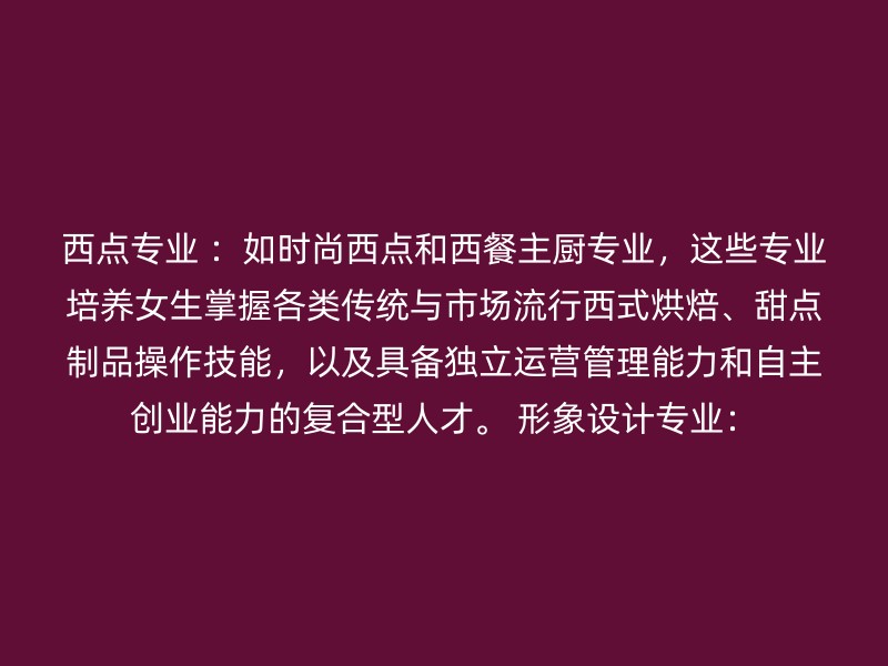 西点专业 ：如时尚西点和西餐主厨专业，这些专业培养女生掌握各类传统与市场流行西式烘焙、甜点制品操作技能，以及具备独立运营管理能力和自主创业能力的复合型人才。 形象设计专业：