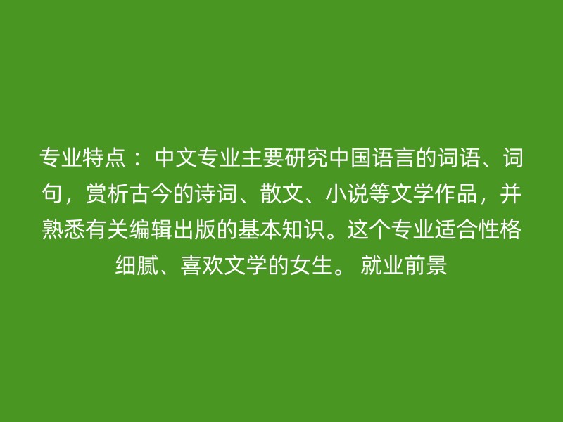 专业特点 ：中文专业主要研究中国语言的词语、词句，赏析古今的诗词、散文、小说等文学作品，并熟悉有关编辑出版的基本知识。这个专业适合性格细腻、喜欢文学的女生。 就业前景