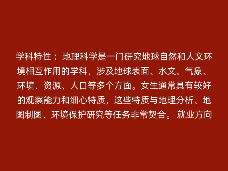 学科特性 ：地理科学是一门研究地球自然和人文环境相互作用的学科，涉及地球表面、水文、气象、环境、资源、人口等多个方面。女生通常具有较好的观察能力和细心特质，这些特质与地理分析、地图制图、环境保护研究等任务非常契合。 就业方向