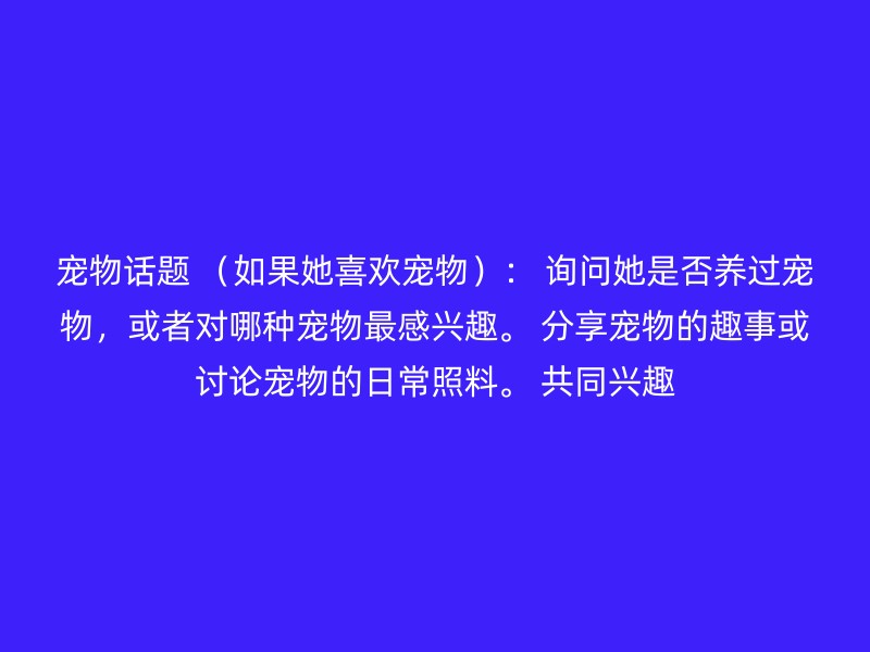 宠物话题 （如果她喜欢宠物）： 询问她是否养过宠物，或者对哪种宠物最感兴趣。 分享宠物的趣事或讨论宠物的日常照料。 共同兴趣