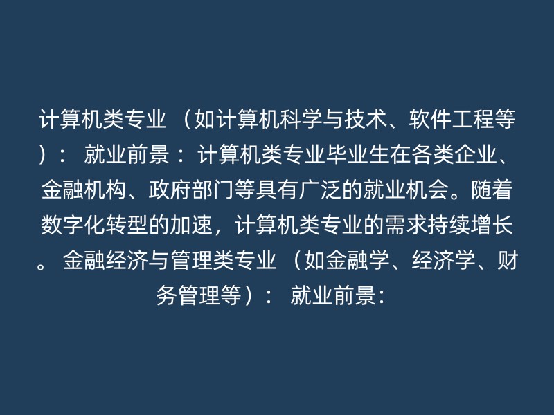 计算机类专业 （如计算机科学与技术、软件工程等）： 就业前景 ：计算机类专业毕业生在各类企业、金融机构、政府部门等具有广泛的就业机会。随着数字化转型的加速，计算机类专业的需求持续增长。 金融经济与管理类专业 （如金融学、经济学、财务管理等）： 就业前景：