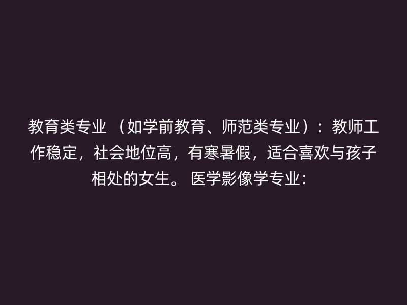 教育类专业 （如学前教育、师范类专业）：教师工作稳定，社会地位高，有寒暑假，适合喜欢与孩子相处的女生。 医学影像学专业：