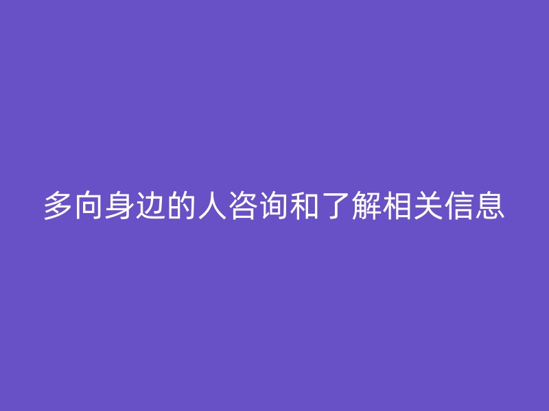 多向身边的人咨询和了解相关信息