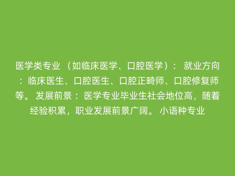 医学类专业 （如临床医学、口腔医学）： 就业方向 ：临床医生、口腔医生、口腔正畸师、口腔修复师等。 发展前景 ：医学专业毕业生社会地位高，随着经验积累，职业发展前景广阔。 小语种专业