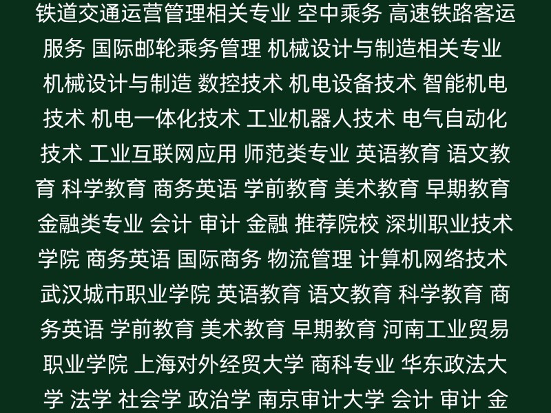 医药卫生类专业 护理 口腔医学技术 康复医疗技术 铁道交通运营管理相关专业 空中乘务 高速铁路客运服务 国际邮轮乘务管理 机械设计与制造相关专业 机械设计与制造 数控技术 机电设备技术 智能机电技术 机电一体化技术 工业机器人技术 电气自动化技术 工业互联网应用 师范类专业 英语教育 语文教育 科学教育 商务英语 学前教育 美术教育 早期教育 金融类专业 会计 审计 金融 推荐院校 深圳职业技术学院 商务英语 国际商务 物流管理 计算机网络技术 武汉城市职业学院 英语教育 语文教育 科学教育 商务英语 学前教育 美术教育 早期教育 河南工业贸易职业学院 上海对外经贸大学 商科专业 华东政法大学 法学 社会学 政治学 南京审计大学 会计 审计 金融 其他考虑因素 地理位置：