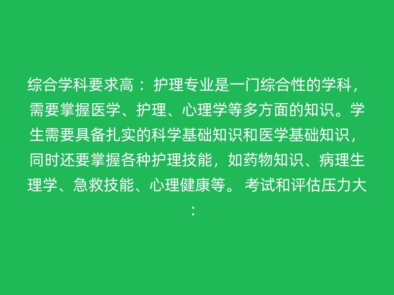 综合学科要求高 ：护理专业是一门综合性的学科，需要掌握医学、护理、心理学等多方面的知识。学生需要具备扎实的科学基础知识和医学基础知识，同时还要掌握各种护理技能，如药物知识、病理生理学、急救技能、心理健康等。 考试和评估压力大：