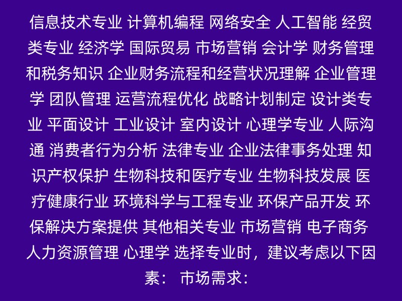 信息技术专业 计算机编程 网络安全 人工智能 经贸类专业 经济学 国际贸易 市场营销 会计学 财务管理和税务知识 企业财务流程和经营状况理解 企业管理学 团队管理 运营流程优化 战略计划制定 设计类专业 平面设计 工业设计 室内设计 心理学专业 人际沟通 消费者行为分析 法律专业 企业法律事务处理 知识产权保护 生物科技和医疗专业 生物科技发展 医疗健康行业 环境科学与工程专业 环保产品开发 环保解决方案提供 其他相关专业 市场营销 电子商务 人力资源管理 心理学 选择专业时，建议考虑以下因素： 市场需求：