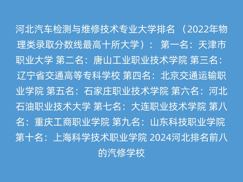 河北汽车检测与维修技术专业大学排名 （2022年物理类录取分数线最高十所大学）： 第一名：天津市职业大学 第二名：唐山工业职业技术学院 第三名：辽宁省交通高等专科学校 第四名：北京交通运输职业学院 第五名：石家庄职业技术学院 第六名：河北石油职业技术大学 第七名：大连职业技术学院 第八名：重庆工商职业学院 第九名：山东科技职业学院 第十名：上海科学技术职业学院 2024河北排名前八的汽修学校