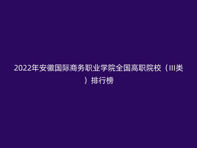 2022年安徽国际商务职业学院全国高职院校（III类）排行榜