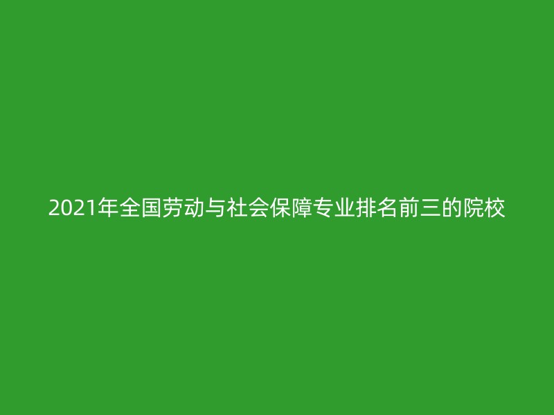 2021年全国劳动与社会保障专业排名前三的院校