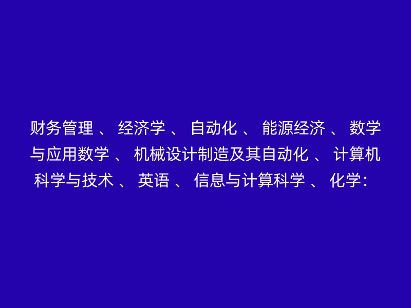 财务管理 、 经济学 、 自动化 、 能源经济 、 数学与应用数学 、 机械设计制造及其自动化 、 计算机科学与技术 、 英语 、 信息与计算科学 、 化学：