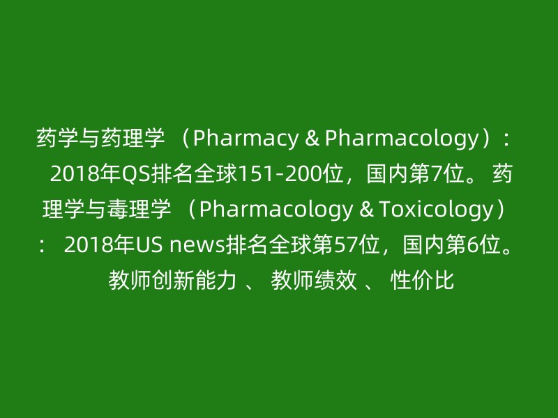 药学与药理学 （Pharmacy & Pharmacology）： 2018年QS排名全球151-200位，国内第7位。 药理学与毒理学 （Pharmacology & Toxicology）： 2018年US news排名全球第57位，国内第6位。 教师创新能力 、 教师绩效 、 性价比