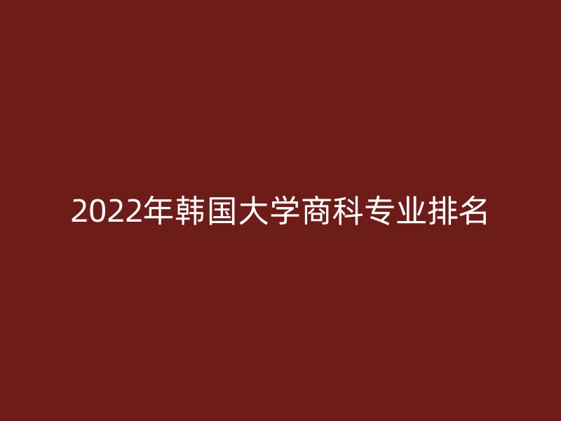 2022年韩国大学商科专业排名