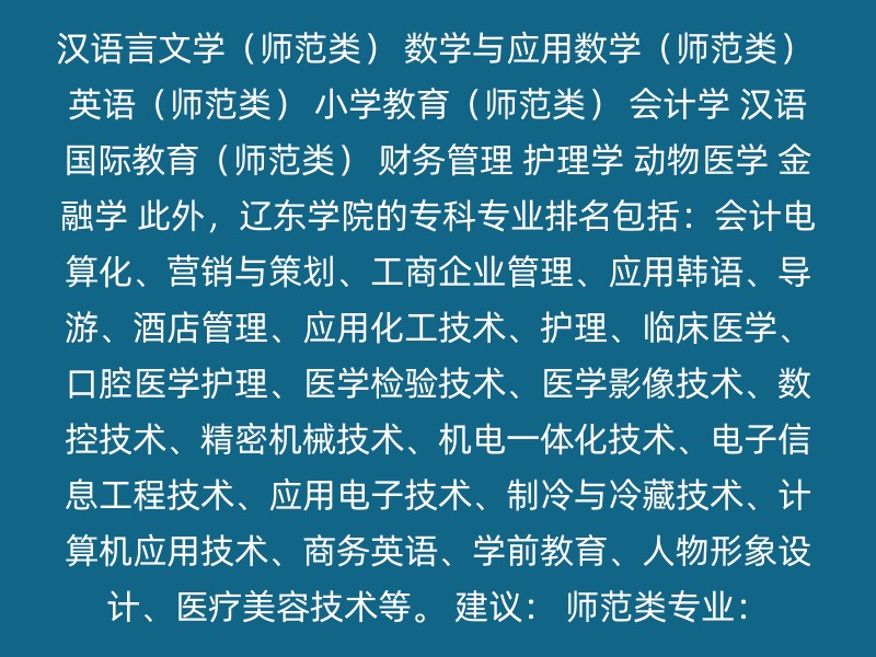 汉语言文学（师范类） 数学与应用数学（师范类） 英语（师范类） 小学教育（师范类） 会计学 汉语国际教育（师范类） 财务管理 护理学 动物医学 金融学 此外，辽东学院的专科专业排名包括：会计电算化、营销与策划、工商企业管理、应用韩语、导游、酒店管理、应用化工技术、护理、临床医学、口腔医学护理、医学检验技术、医学影像技术、数控技术、精密机械技术、机电一体化技术、电子信息工程技术、应用电子技术、制冷与冷藏技术、计算机应用技术、商务英语、学前教育、人物形象设计、医疗美容技术等。 建议： 师范类专业：