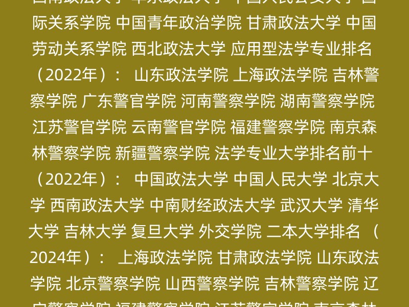 研究型法学专业排名 （2022年）： 中国政法大学 西南政法大学 华东政法大学 中国人民公安大学 国际关系学院 中国青年政治学院 甘肃政法大学 中国劳动关系学院 西北政法大学 应用型法学专业排名 （2022年）： 山东政法学院 上海政法学院 吉林警察学院 广东警官学院 河南警察学院 湖南警察学院 江苏警官学院 云南警官学院 福建警察学院 南京森林警察学院 新疆警察学院 法学专业大学排名前十 （2022年）： 中国政法大学 中国人民大学 北京大学 西南政法大学 中南财经政法大学 武汉大学 清华大学 吉林大学 复旦大学 外交学院 二本大学排名 （2024年）： 上海政法学院 甘肃政法学院 山东政法学院 北京警察学院 山西警察学院 吉林警察学院 辽宁警察学院 福建警察学院 江苏警官学院 南京森林警察学院 2023年全国警校排名