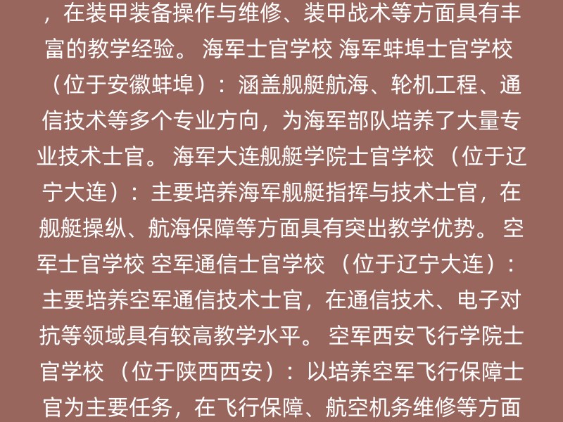 陆军士官学校 军械士官学校 （位于湖北武汉）：主要培养军械保障技术与指挥士官，在军械维修、弹药保障等领域具有较高教学水平。 装甲兵学院士官学校 （位于吉林长春）：主要培养装甲兵专业士官，在装甲装备操作与维修、装甲战术等方面具有丰富的教学经验。 海军士官学校 海军蚌埠士官学校 （位于安徽蚌埠）：涵盖舰艇航海、轮机工程、通信技术等多个专业方向，为海军部队培养了大量专业技术士官。 海军大连舰艇学院士官学校 （位于辽宁大连）：主要培养海军舰艇指挥与技术士官，在舰艇操纵、航海保障等方面具有突出教学优势。 空军士官学校 空军通信士官学校 （位于辽宁大连）：主要培养空军通信技术士官，在通信技术、电子对抗等领域具有较高教学水平。 空军西安飞行学院士官学校 （位于陕西西安）：以培养空军飞行保障士官为主要任务，在飞行保障、航空机务维修等方面积累了丰富的教学经验。 武警士官学校 武警特警学院 武警警种指挥学院 公安海警高等专科学校 武警南京消防士官学校 地方高职类士官学校 北京电子科技职业学院 和 北京工业职业技术学院：