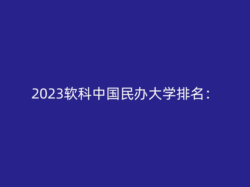 2023软科中国民办大学排名：