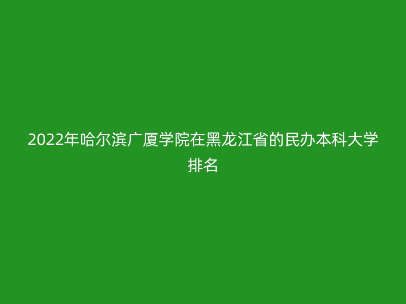 2022年哈尔滨广厦学院在黑龙江省的民办本科大学排名