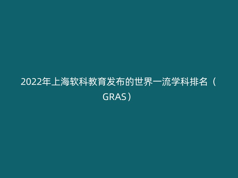 2022年上海软科教育发布的世界一流学科排名（GRAS）