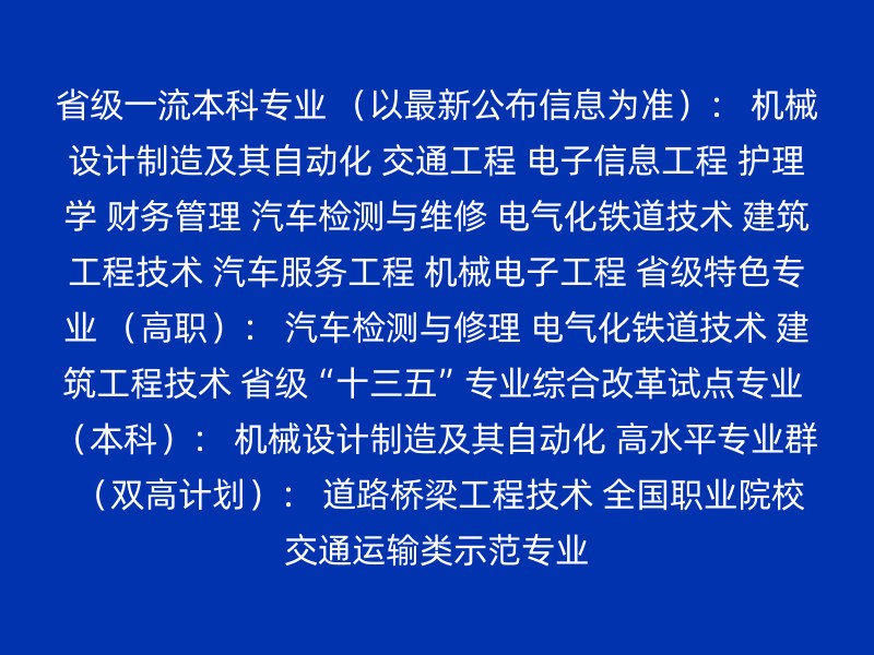 省级一流本科专业 （以最新公布信息为准）： 机械设计制造及其自动化 交通工程 电子信息工程 护理学 财务管理 汽车检测与维修 电气化铁道技术 建筑工程技术 汽车服务工程 机械电子工程 省级特色专业 （高职）： 汽车检测与修理 电气化铁道技术 建筑工程技术 省级“十三五”专业综合改革试点专业 （本科）： 机械设计制造及其自动化 高水平专业群 （双高计划）： 道路桥梁工程技术 全国职业院校交通运输类示范专业