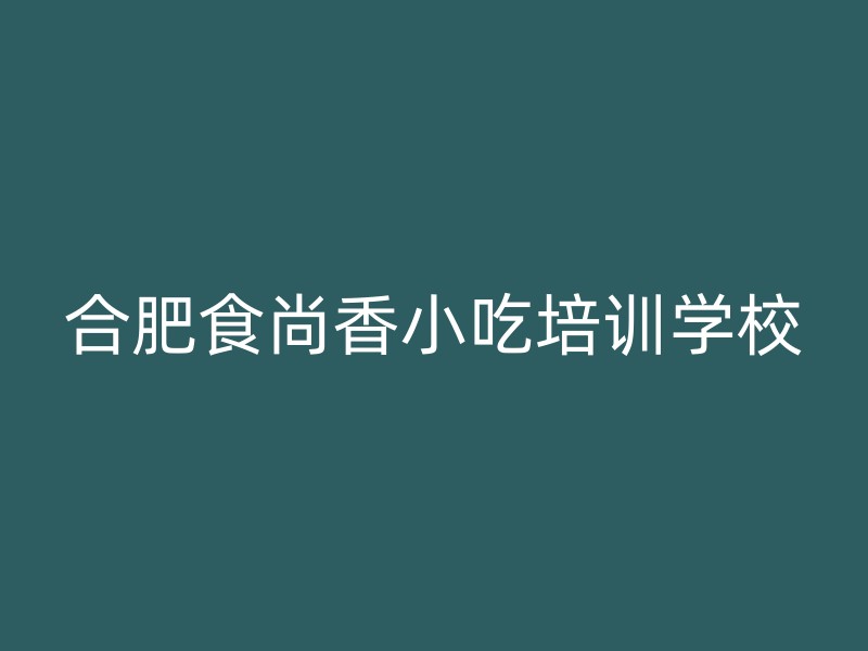 合肥食尚香小吃培训学校