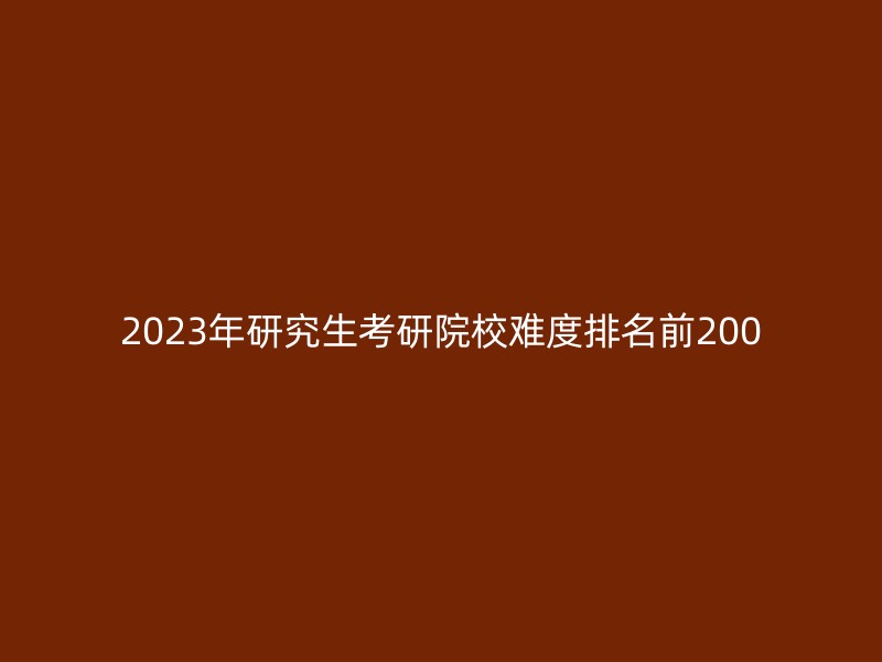 2023年研究生考研院校难度排名前200