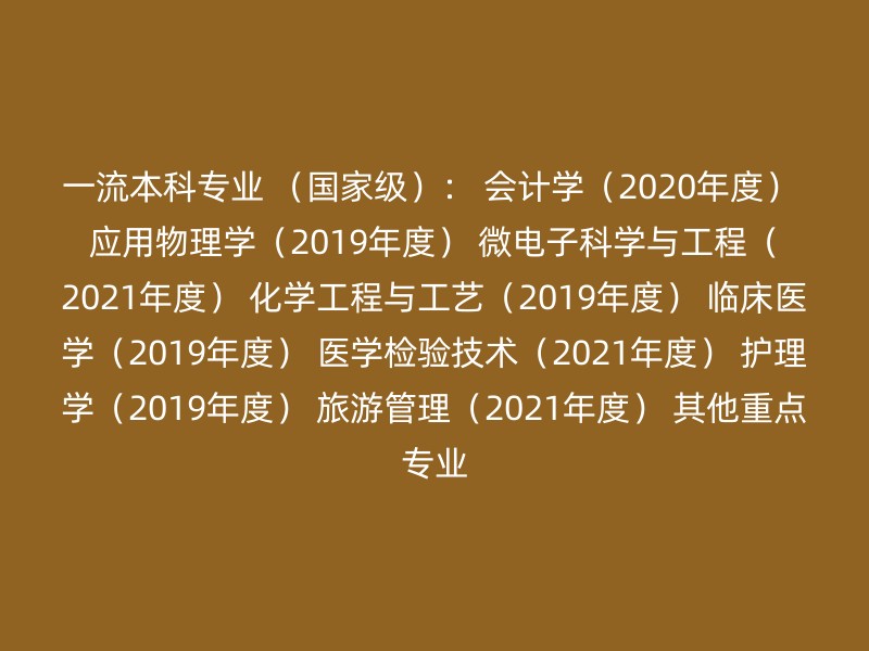 一流本科专业 （国家级）： 会计学（2020年度） 应用物理学（2019年度） 微电子科学与工程（2021年度） 化学工程与工艺（2019年度） 临床医学（2019年度） 医学检验技术（2021年度） 护理学（2019年度） 旅游管理（2021年度） 其他重点专业