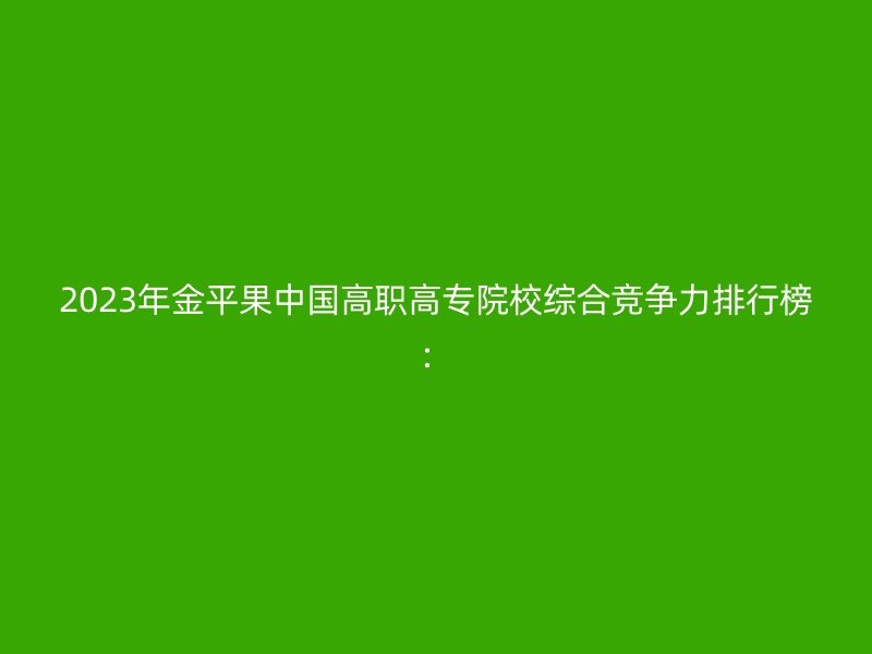 2023年金平果中国高职高专院校综合竞争力排行榜：