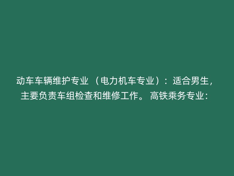 动车车辆维护专业 （电力机车专业）：适合男生，主要负责车组检查和维修工作。 高铁乘务专业：